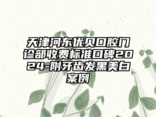 天津河东优贝口腔门诊部收费标准口碑2024-附牙齿发黑美白案例