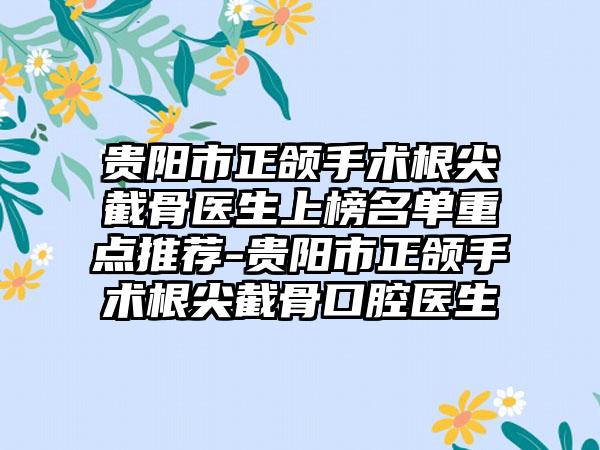 贵阳市正颌手术根尖截骨医生上榜名单重点推荐-贵阳市正颌手术根尖截骨口腔医生