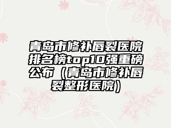 青岛市修补唇裂医院排名榜top10强重磅公布(青岛市修补唇裂整形医院)