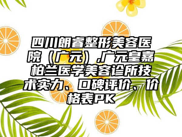 四川朗睿整形美容医院（广元）,广元皇嘉柏兰医学美容诊所技术实力、口碑评价、价格表PK