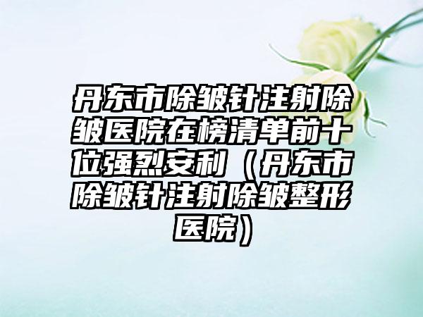 丹东市除皱针注射除皱医院在榜清单前十位强烈安利（丹东市除皱针注射除皱整形医院）