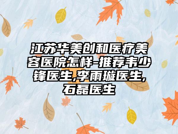 江苏华美创和医疗美容医院怎样-推荐韦少锋医生,李雨璇医生,石磊医生