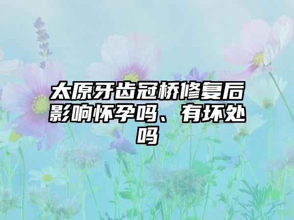 太原牙齿冠桥修复后影响怀孕吗、有坏处吗