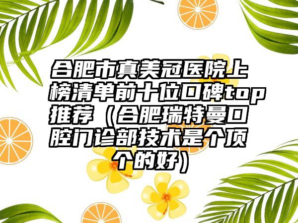 合肥市真美冠医院上榜清单前十位口碑top推荐(合肥瑞特曼口腔门诊部技术是个顶个的好)