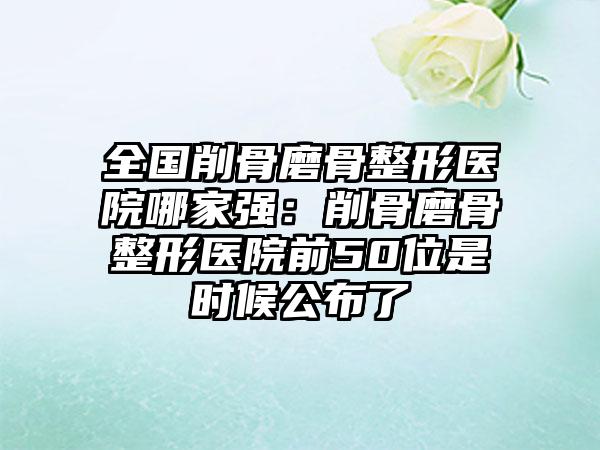 全国削骨磨骨整形医院哪家强:削骨磨骨整形医院前50位是时候公布了