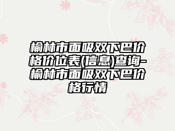 榆林市面吸双下巴价格价位表(信息)查询-榆林市面吸双下巴价格行情