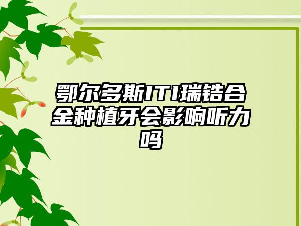 鄂尔多斯ITI瑞锆合金种植牙会影响听力吗