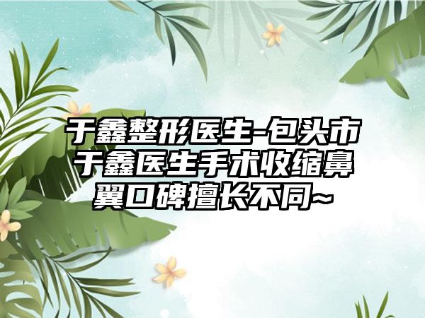 于鑫整形医生-包头市于鑫医生手术收缩鼻翼口碑擅长不同~