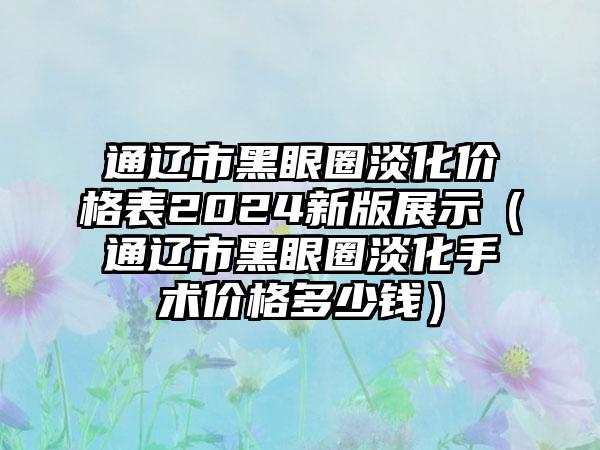 通辽市黑眼圈淡化价格表2024新版展示（通辽市黑眼圈淡化手术价格多少钱）