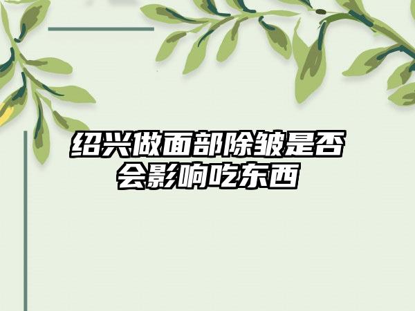 绍兴做面部除皱是否会影响吃东西