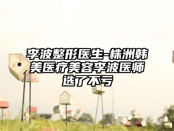 李波整形医生-株洲韩美医疗美容李波医师选了不亏