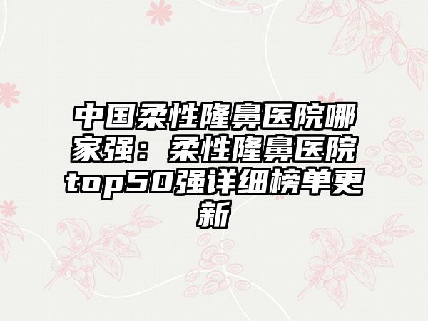 中国柔性隆鼻医院哪家强:柔性隆鼻医院top50强详细榜单更新