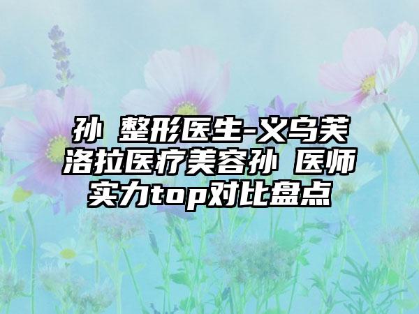 孙燚整形医生-义乌芙洛拉医疗美容孙燚医师实力top对比盘点