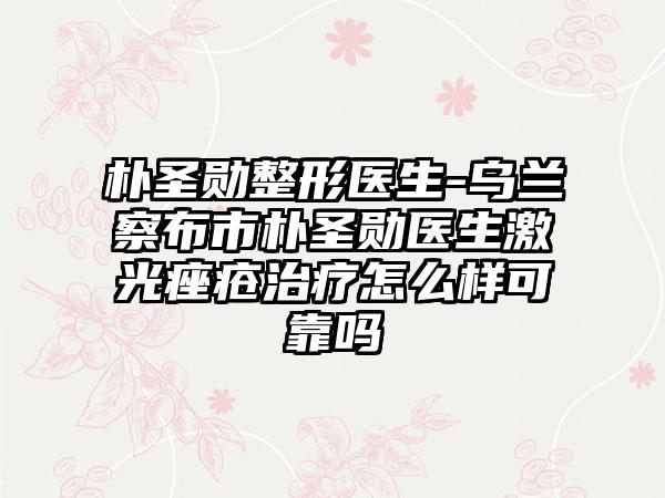 朴圣勋整形医生-乌兰察布市朴圣勋医生激光痤疮治疗怎么样可靠吗