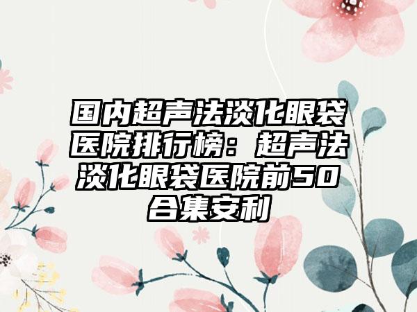 国内超声法淡化眼袋医院排行榜:超声法淡化眼袋医院前50合集安利