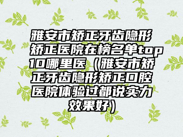 雅安市矫正牙齿隐形矫正医院在榜名单top10哪里医（雅安市矫正牙齿隐形矫正口腔医院体验过都说实力效果好）