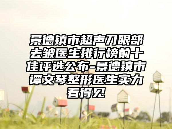 景德镇市超声刀眼部去皱医生排行榜前十佳评选公布-景德镇市谭文琴整形医生实力看得见