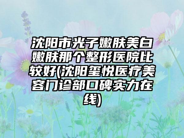 沈阳市光子嫩肤美白嫩肤那个整形医院比较好(沈阳玺悦医疗美容门诊部口碑实力在线)