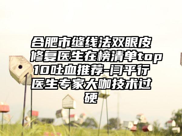 合肥市缝线法双眼皮修复医生在榜清单top10吐血推荐-闫平行医生专家大咖技术过硬
