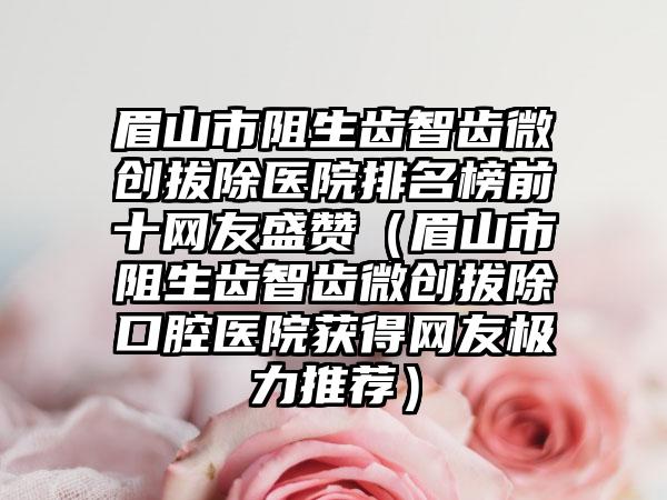 眉山市阻生齿智齿微创拔除医院排名榜前十网友盛赞（眉山市阻生齿智齿微创拔除口腔医院获得网友极力推荐）