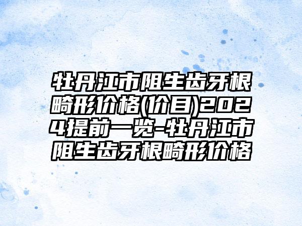牡丹江市阻生齿牙根畸形价格(价目)2024提前一览-牡丹江市阻生齿牙根畸形价格
