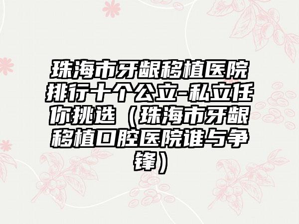 珠海市牙龈移植医院排行十个公立-私立任你挑选（珠海市牙龈移植口腔医院谁与争锋）