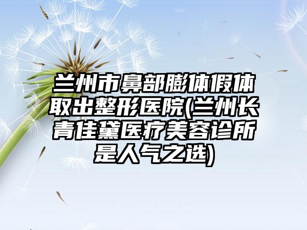 兰州市鼻部膨体假体取出整形医院(兰州长青佳黛医疗美容诊所是人气之选)