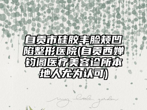 自贡市硅胶丰脸颊凹陷整形医院(自贡西婵钧阁医疗美容诊所本地人尤为认可)