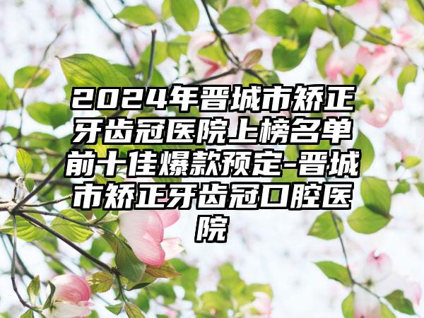 2024年晋城市矫正牙齿冠医院上榜名单前十佳爆款预定-晋城市矫正牙齿冠口腔医院