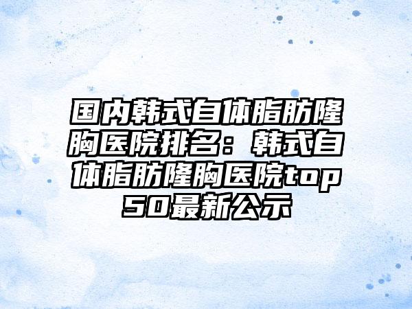 国内韩式自体脂肪隆胸医院排名:韩式自体脂肪隆胸医院top50最新公示