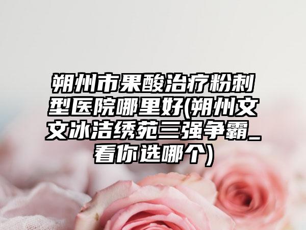 朔州市果酸治疗粉刺型医院哪里好(朔州文文冰洁绣苑三强争霸_看你选哪个)