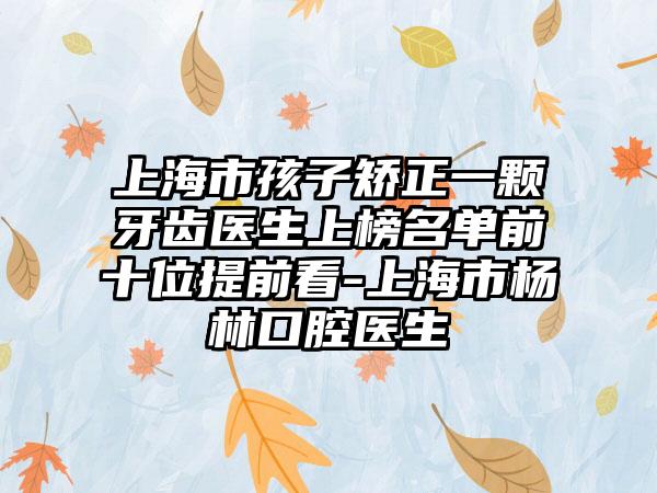 上海市孩子矫正一颗牙齿医生上榜名单前十位提前看-上海市杨林口腔医生