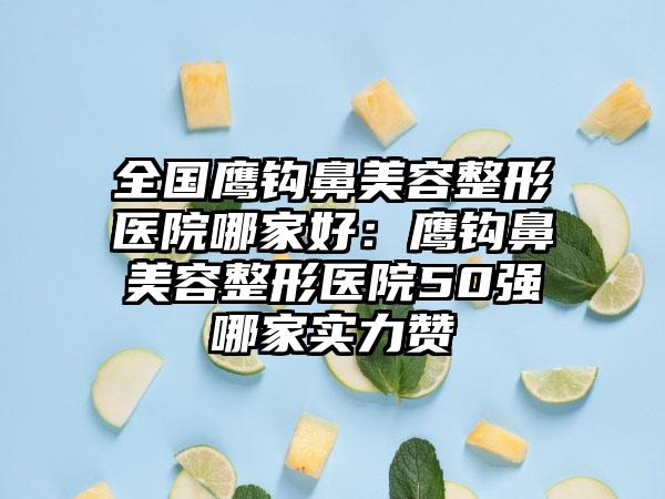 全国鹰钩鼻美容整形医院哪家好：鹰钩鼻美容整形医院50强哪家实力赞