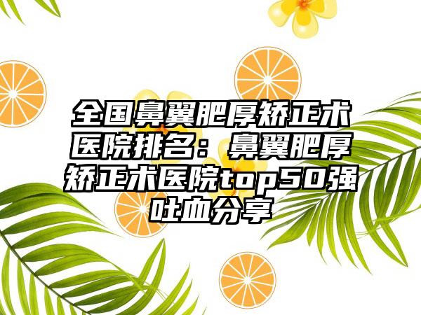 全国鼻翼肥厚矫正术医院排名:鼻翼肥厚矫正术医院top50强吐血分享