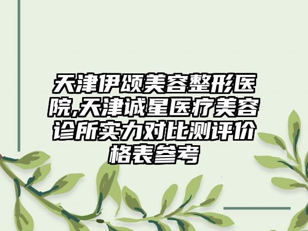 天津伊颂美容整形医院,天津诚星医疗美容诊所实力对比测评价格表参考