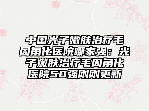 中国光子嫩肤治疗毛周角化医院哪家强:光子嫩肤治疗毛周角化医院50强刚刚更新