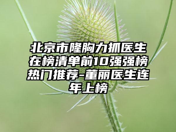 北京市隆胸力抓医生在榜清单前10强强榜热门推荐-董丽医生连年上榜