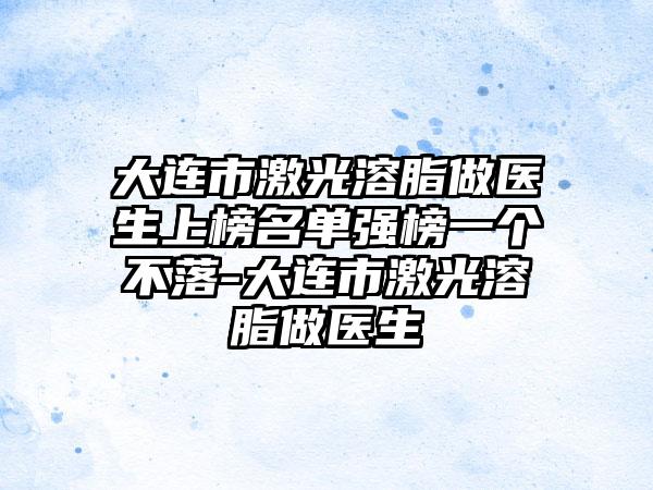 大连市激光溶脂做医生上榜名单强榜一个不落-大连市激光溶脂做医生