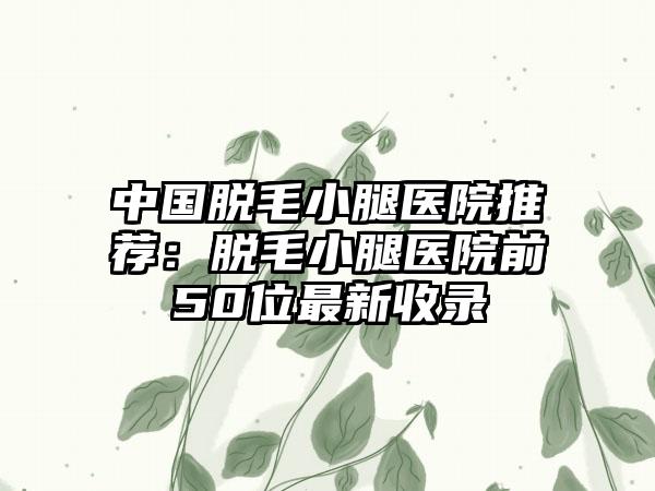 中国脱毛小腿医院推荐:脱毛小腿医院前50位最新收录
