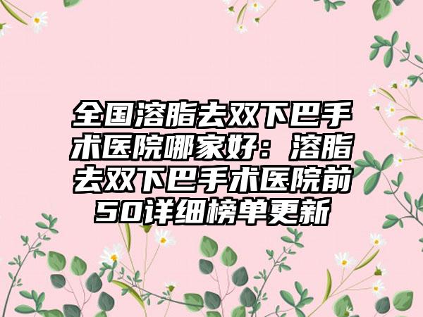 全国溶脂去双下巴手术医院哪家好:溶脂去双下巴手术医院前50详细榜单更新