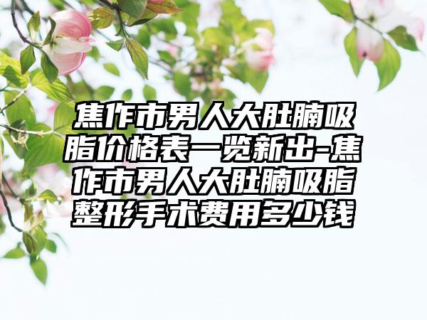 焦作市男人大肚腩吸脂价格表一览新出-焦作市男人大肚腩吸脂整形手术费用多少钱