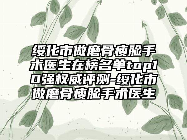 绥化市做磨骨瘦脸手术医生在榜名单top10强权威评测-绥化市做磨骨瘦脸手术医生