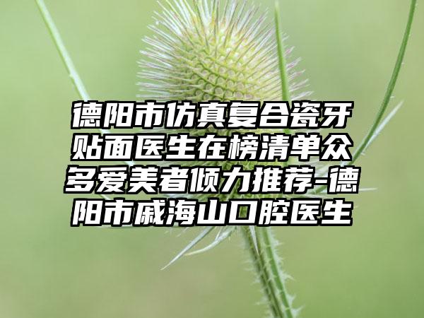 德阳市仿真复合瓷牙贴面医生在榜清单众多爱美者倾力推荐-德阳市戚海山口腔医生
