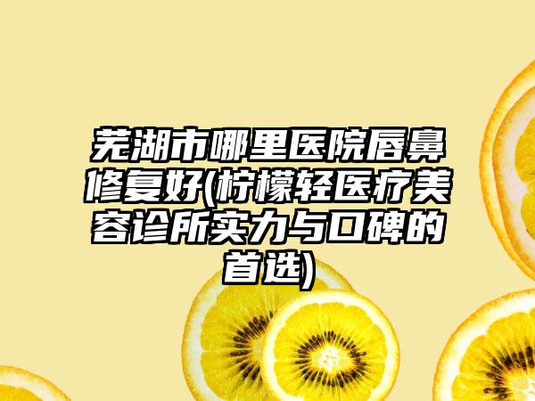 芜湖市哪里医院唇鼻修复好(柠檬轻医疗美容诊所实力与口碑的首选)