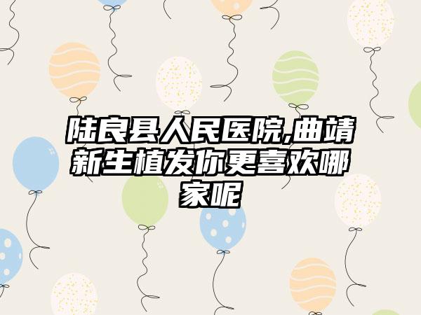 陆良县人民医院,曲靖新生植发你更喜欢哪家呢