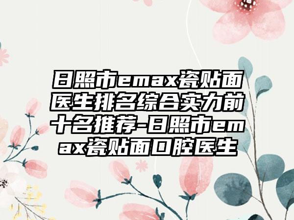 日照市emax瓷贴面医生排名综合实力前十名推荐-日照市emax瓷贴面口腔医生