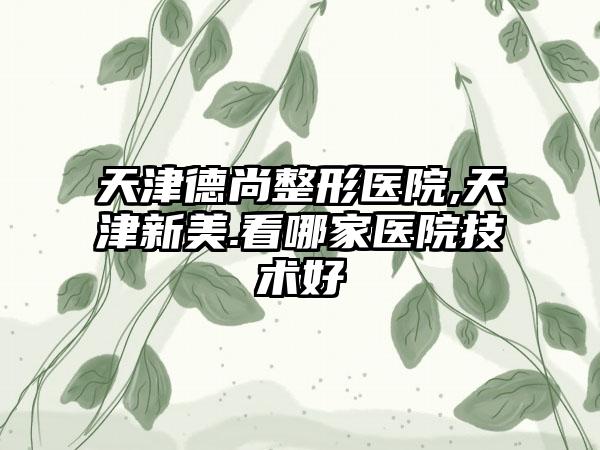 天津德尚整形医院,天津新美.看哪家医院技术好