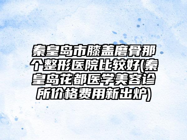 秦皇岛市膝盖磨骨那个整形医院比较好(秦皇岛花都医学美容诊所价格费用新出炉)