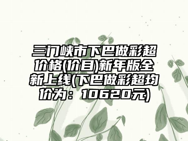 三门峡市下巴做彩超价格(价目)新年版全新上线(下巴做彩超均价为：10620元)