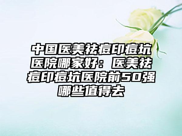 中国医美祛痘印痘坑医院哪家好:医美祛痘印痘坑医院前50强哪些值得去
